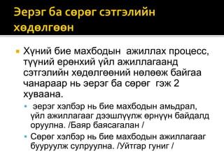  Хүний бие махбодын ажиллах процесс,
түүний ерөнхий үйл ажиллагаанд
сэтгэлийн хөдөлгөөний нөлөөж байгаа
чанараар нь эерэг ба сөрөг гэж 2
хуваана.
 эерэг хэлбэр нь бие махбодын амьдрал,
үйл ажиллагааг дээшлүүлж өрнүүн байдалд
оруулна. /Баяр баясагалан /
 Сөрөг хэлбэр нь бие махбодын ажиллагааг
бууруулж сулруулна. /Уйтгар гуниг /
 