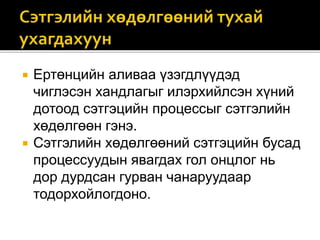  Ертөнцийн аливаа үзэгдлүүдэд
чиглэсэн хандлагыг илэрхийлсэн хүний
дотоод сэтгэцийн процессыг сэтгэлийн
хөдөлгөөн гэнэ.
 Сэтгэлийн хөдөлгөөний сэтгэцийн бусад
процессуудын явагдах гол онцлог нь
дор дурдсан гурван чанаруудаар
тодорхойлогдоно.
 