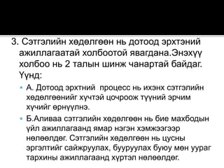 3. Сэтгэлийн хөдөлгөөн нь дотоод эрхтэний
ажиллагаатай холбоотой явагдана.Энэхүү
холбоо нь 2 талын шинж чанартай байдаг.
Үүнд:
 А. Дотоод эрхтний процесс нь ихэнх сэтгэлийн
хөдөлгөөнийг хүчтэй цочроож түүний эрчим
хүчийг өрнүүлнэ.
 Б.Аливаа сэтгэлийн хөдөлгөөн нь бие махбодын
үйл ажиллагаанд ямар нэгэн хэмжээгээр
нөлөөлдөг. Сэтгэлийн хөдөлгөөн нь цусны
эргэлтийг сайжруулах, бууруулах буюу мөн уураг
тархины ажиллагаанд хүртэл нөлөөлдөг.
 