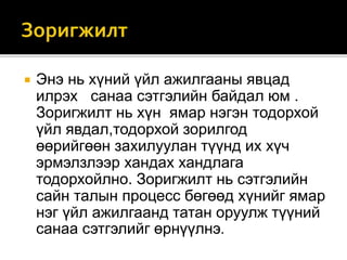 Энэ нь хүний үйл ажилгааны явцад
илрэх санаа сэтгэлийн байдал юм .
Зоригжилт нь хүн ямар нэгэн тодорхой
үйл явдал,тодорхой зорилгод
өөрийгөөн захилуулан түүнд их хүч
эрмэлзлээр хандах хандлага
тодорхойлно. Зоригжилт нь сэтгэлийн
сайн талын процесс бөгөөд хүнийг ямар
нэг үйл ажилгаанд татан оруулж түүний
санаа сэтгэлийг өрнүүлнэ.
 
