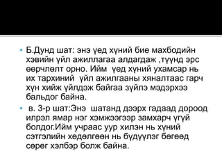 Б.Дунд шат: энэ үед хүний бие махбодийн
хэвийн үйл ажиллагаа алдагдаж ,түүнд эрс
өөрчлөлт орно. Ийм үед хүний ухамсар нь
их тархиний үйл ажилгааны хяналтаас гарч
хүн хийж үйлдэж байгаа зүйлэ мэдэрхээ
бальдог байна.
 в. 3-р шат:Энэ шатанд дээрх гадаад дороод
илрэл ямар нэг хэмжээгээр замхарч үгүй
болдог.Ийм учраас уур хилэн нь хүний
сэтгэлийн хөдөлгөөн нь бүдүүлэг бөгөөд
сөрөг хэлбэр болж байна.
 
