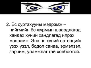 2. Ёс суртахууны мэдрэмж –
нийгмийн ёс журмын шаардлагад
хандах хүний хандлагад илрэх
мэдрэмж. Энэ нь хүний ертөнцийг
үзэх үзэл, бодол санаа, эрмэлзэл,
зарчим, уламжлалтай холбоотой.
 
