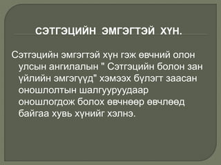 СЭТГЭЦИЙН ЭМГЭГТЭЙ ХҮН.
Сэтгэцийн эмгэгтэй хүн гэж өвчний олон
улсын ангилалын " Сэтгэцийн болон зан
үйлийн эмгэгүүд" хэмээх бүлэгт заасан
оношлолтын шалгууруудаар
оношлогдож болох өвчнөөр өвчлөөд
байгаа хувь хүнийг хэлнэ.
 