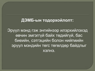 ДЭМБ-ын тодорхойлолт:
Эрүүл мэнд гэж энгийнээр илэрхийлэхэд
өвчин эмгэггүй байх төдийгүй, бас
биеийн, сэтгэцийн болон нийгмийн
эрүүл мэндийн төгс төгөлдөр байдлыг
хэлнэ.
 