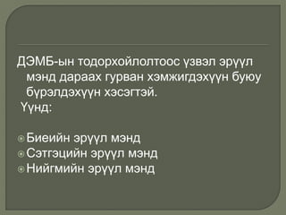ДЭМБ-ын тодорхойлолтоос үзвэл эрүүл
мэнд дараах гурван хэмжигдэхүүн буюу
бүрэлдэхүүн хэсэгтэй.
Үүнд:
Биеийн эрүүл мэнд
Сэтгэцийн эрүүл мэнд
Нийгмийн эрүүл мэнд
 