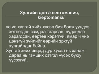 Хулгайн дон /клептомания,
kieptomania/
үе үе хулгай хийх хүсэл бия болж үүндээ
хөтлөгдөн замдаа таарсан, нүдэндээ
харагдсан, өөртөө хэрэггүй, ямар ч үнэ
цэнэгүй зүйлийг өөрийн эрхгүй
хулгайлдаг байна.
Хулгай хийх явцад дур хүсэл нь ханаж
дараа нь гэмших сэтгэл үүсэх буюу
үүсэхгүй.
 