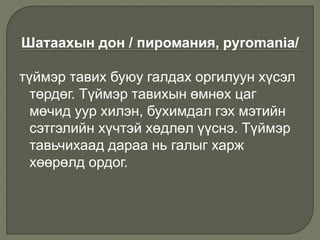 Шатаахын дон / пиромания, pyromania/
түймэр тавих буюу галдах оргилуун хүсэл
төрдөг. Түймэр тавихын өмнөх цаг
мөчид уур хилэн, бухимдал гэх мэтийн
сэтгэлийн хүчтэй хөдлөл үүснэ. Түймэр
тавьчихаад дараа нь галыг харж
хөөрөлд ордог.
 