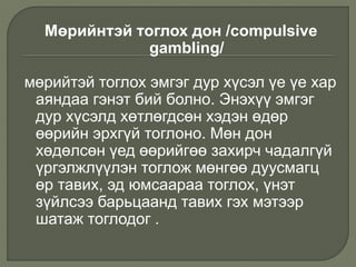 Мөрийнтэй тоглох дон /compulsive
gambling/
мөрийтэй тоглох эмгэг дур хүсэл үе үе хар
аяндаа гэнэт бий болно. Энэхүү эмгэг
дур хүсэлд хөтлөгдсөн хэдэн өдөр
өөрийн эрхгүй тоглоно. Мөн дон
хөдөлсөн үед өөрийгөө захирч чадалгүй
үргэлжлүүлэн тоглож мөнгөө дуусмагц
өр тавих, эд юмсаараа тоглох, үнэт
зүйлсээ барьцаанд тавих гэх мэтээр
шатаж тоглодог .
 