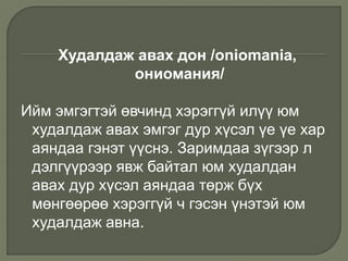 Худалдаж авах дон /oniomania,
ониомания/
Ийм эмгэгтэй өвчинд хэрэггүй илүү юм
худалдаж авах эмгэг дур хүсэл үе үе хар
аяндаа гэнэт үүснэ. Заримдаа зүгээр л
дэлгүүрээр явж байтал юм худалдан
авах дур хүсэл аяндаа төрж бүх
мөнгөөрөө хэрэггүй ч гэсэн үнэтэй юм
худалдаж авна.
 