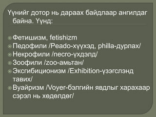 Үүнийг дотор нь дараах байдлаар ангилдаг
байна. Үүнд:
Фетишизм, fetishizm
Педофили /Peado-хүүхэд, philla-дурлах/
Некрофили /necro-үхдэлд/
Зоофили /zoo-амьтан/
Эксгибиционизм /Exhibition-үзэгслэнд
тавих/
Вуайризм /Voyer-бэлгийн явдлыг харахаар
сэрэл нь хөдөлдөг/
 