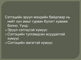 Сэтгэцийн эрүүл мэндийн байдлаар нь
нийт хүн амыг гурван бүлэгт хувааж
болно. Үүнд:
Эрүүл сэтгэцтэй хүмүүс
Сэтгэцийн тулгамдсан асуудалтай
хүмүүс
Сэтгэцийн эмгэгтэй хүмүүс
 