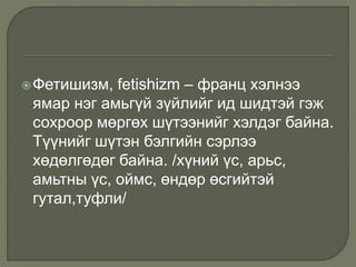 Фетишизм, fetishizm – франц хэлнээ
ямар нэг амьгүй зүйлийг ид шидтэй гэж
сохроор мөргөх шүтээнийг хэлдэг байна.
Түүнийг шүтэн бэлгийн сэрлээ
хөдөлгөдөг байна. /хүний үс, арьс,
амьтны үс, оймс, өндөр өсгийтэй
гутал,туфли/
 