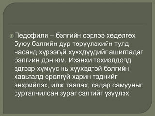 Педофили – бэлгийн сэрлээ хөдөлгөх
буюу бэлгийн дур төрүүлэхийн тулд
насанд хүрээгүй хүүхдүүдийг ашигладаг
бэлгийн дон юм. Ихэнхи тохиолдолд
эдгээр хүмүүс нь хүүхэдтэй бэлгийн
хавьталд оролгүй харин тэднийг
энхрийлэх, илж таалах, садар самууныг
сурталчилсан зураг сэлтийг үзүүлэх
 