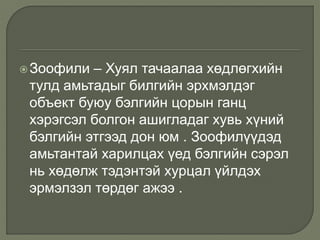 Зоофили – Хуял тачаалаа хөдлөгхийн
тулд амьтадыг билгийн эрхмэлдэг
объект буюу бэлгийн цорын ганц
хэрэгсэл болгон ашигладаг хувь хүний
бэлгийн этгээд дон юм . Зоофилүүдэд
амьтантай харилцах үед бэлгийн сэрэл
нь хөдөлж тэдэнтэй хурцал үйлдэх
эрмэлзэл төрдөг ажээ .
 