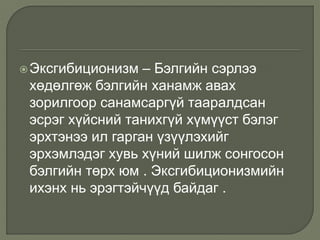 Эксгибиционизм – Бэлгийн сэрлээ
хөдөлгөж бэлгийн ханамж авах
зорилгоор санамсаргүй тааралдсан
эсрэг хүйсний танихгүй хүмүүст бэлэг
эрхтэнээ ил гарган үзүүлэхийг
эрхэмлэдэг хувь хүний шилж сонгосон
бэлгийн төрх юм . Эксгибиционизмийн
ихэнх нь эрэгтэйчүүд байдаг .
 