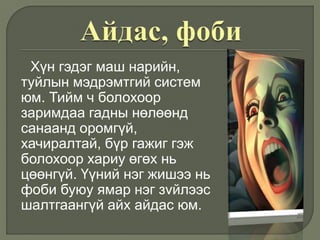 Хүн гэдэг маш нарийн,
туйлын мэдрэмтгий систем
юм. Тийм ч болохоор
заримдаа гадны нөлөөнд
санаанд оромгүй,
хачиралтай, бүр гажиг гэж
болохоор хариу өгөх нь
цөөнгүй. Үүний нэг жишээ нь
фоби буюу ямар нэг зvйлээс
шалтгаангүй айх айдас юм.
 
