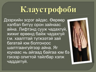 Дээрхийн эсрэг айдас. Өөрөөр
хэлбэл битүү орон зайнаас
айна. Лифтэнд сууж чадахгүй,
жижиг өрөөнд байж чадахгүй
г.м. хаалттай түгжээтэй зай
багатай юм болгоноос
шалтгаангүйгээр айна. Яг
юунаас нь айгаад байгаа юм бэ
гэхээр олигтой тайлбар хэлж
чаддаггүй.
 