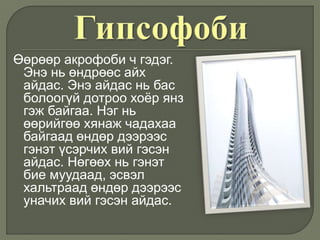 Өөрөөр акрофоби ч гэдэг.
Энэ нь өндрөөс айх
айдас. Энэ айдас нь бас
болоогүй дотроо хоёр янз
гэж байгаа. Нэг нь
өөрийгөө хянаж чадахаа
байгаад өндөр дээрээс
гэнэт үсэрчих вий гэсэн
айдас. Нөгөөх нь гэнэт
бие муудаад, эсвэл
хальтраад өндөр дээрээс
уначих вий гэсэн айдас.
 
