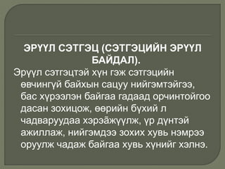 ЭРҮҮЛ СЭТГЭЦ (СЭТГЭЦИЙН ЭРҮҮЛ
БАЙДАЛ).
Эрүүл сэтгэцтэй хүн гэж сэтгэцийн
өвчингүй байхын сацуу нийгэмтэйгээ,
бас хүрээлэн байгаа гадаад орчинтойгоо
дасан зохицож, өөрийн бүхий л
чадваруудаа хэрэãжүүлж, үр дүнтэй
ажиллаж, нийгэмдээ зохих хувь нэмрээ
оруулж чадаж байгаа хувь хүнийг хэлнэ.
 