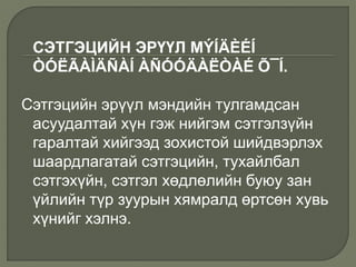 СЭТГЭЦИЙН ЭРҮҮЛ MÝÍÄÈÉÍ
ÒÓËÃÀÌÄÑÀÍ ÀÑÓÓÄÀËÒÀÉ Õ¯Í.
Сэтгэцийн эрүүл мэндийн тулгамдсан
асуудалтай хүн гэж нийгэм сэтгэлзүйн
гаралтай хийгээд зохистой шийдвэрлэх
шаардлагатай сэтгэцийн, тухайлбал
сэтгэхүйн, сэтгэл хөдлөлийн буюу зан
үйлийн түр зуурын хямралд өртсөн хувь
хүнийг хэлнэ.
 