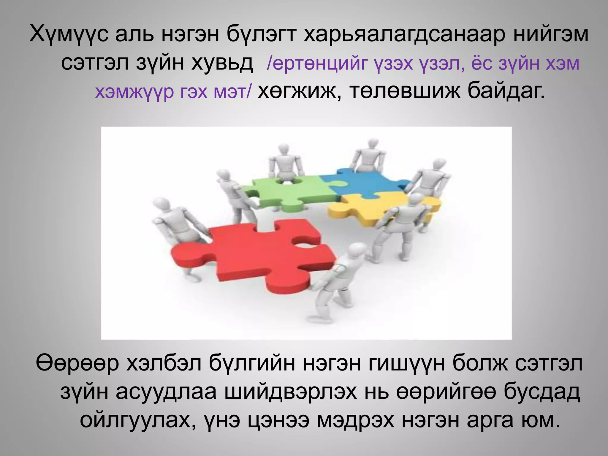 Хүмүүс аль нэгэн бүлэгт харьяалагдсанаар нийгэм
сэтгэл зүйн хувьд /ертөнцийг үзэх үзэл, ёс зүйн хэм
хэмжүүр гэх мэт/ хөгжиж, төлөвшиж байдаг.
Өөрөөр хэлбэл бүлгийн нэгэн гишүүн болж сэтгэл
зүйн асуудлаа шийдвэрлэх нь өөрийгөө бусдад
ойлгуулах, үнэ цэнээ мэдрэх нэгэн арга юм.
 