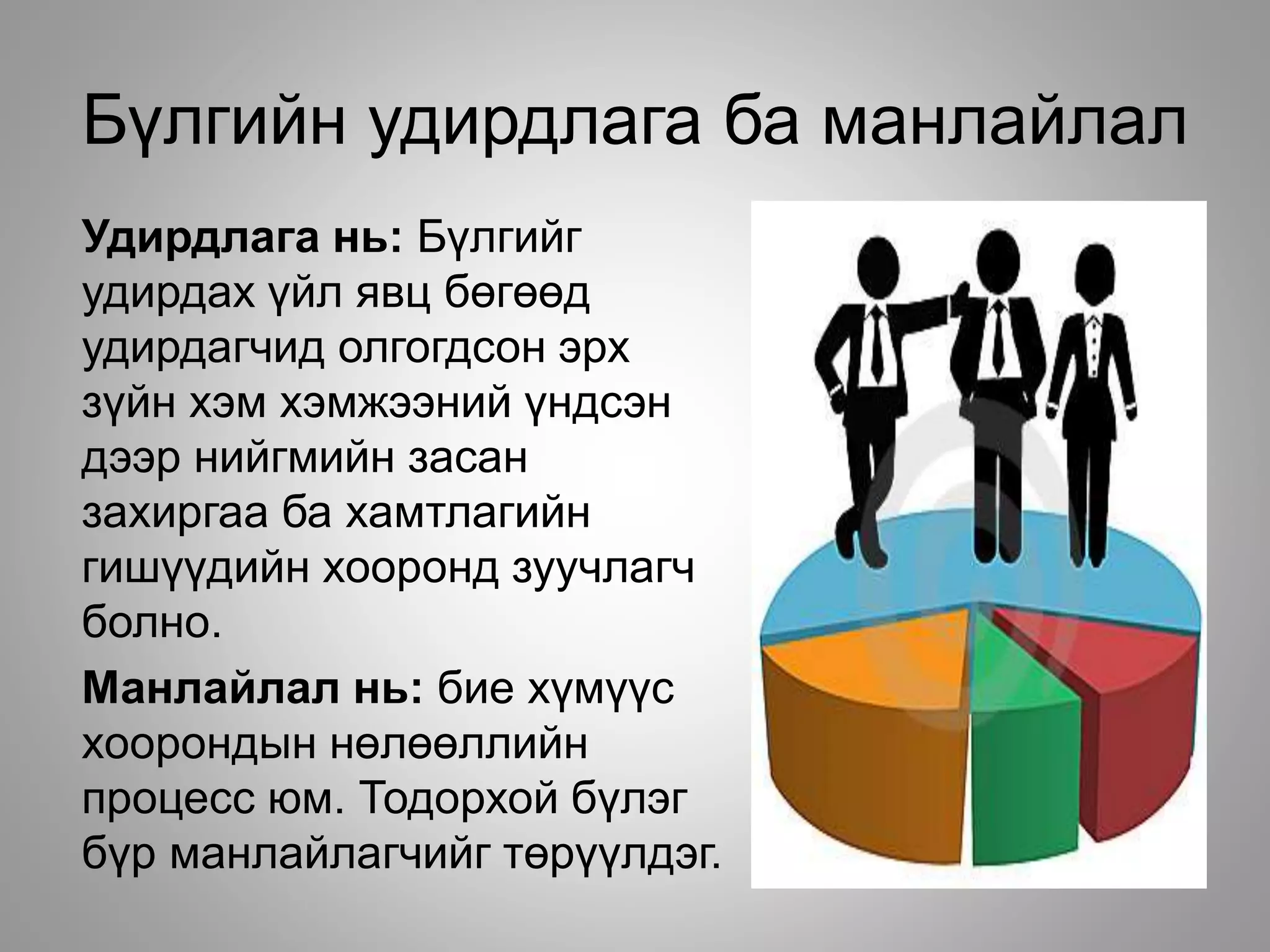 Бүлгийн удирдлага ба манлайлал
Удирдлага нь: Бүлгийг
удирдах үйл явц бөгөөд
удирдагчид олгогдсон эрх
зүйн хэм хэмжээний үндсэн
дээр нийгмийн засан
захиргаа ба хамтлагийн
гишүүдийн хооронд зуучлагч
болно.
Манлайлал нь: бие хүмүүс
хоорондын нөлөөллийн
процесс юм. Тодорхой бүлэг
бүр манлайлагчийг төрүүлдэг.
 