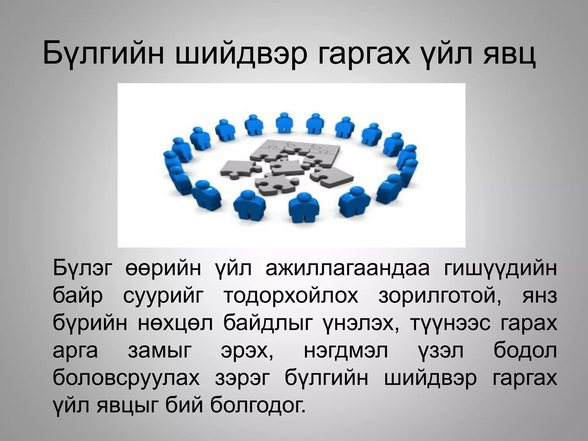 Бүлгийн шийдвэр гаргах үйл явц
Бүлэг өөрийн үйл ажиллагаандаа гишүүдийн
байр суурийг тодорхойлох зорилготой, янз
бүрийн нөхцөл байдлыг үнэлэх, түүнээс гарах
арга замыг эрэх, нэгдмэл үзэл бодол
боловсруулах зэрэг бүлгийн шийдвэр гаргах
үйл явцыг бий болгодог.
 