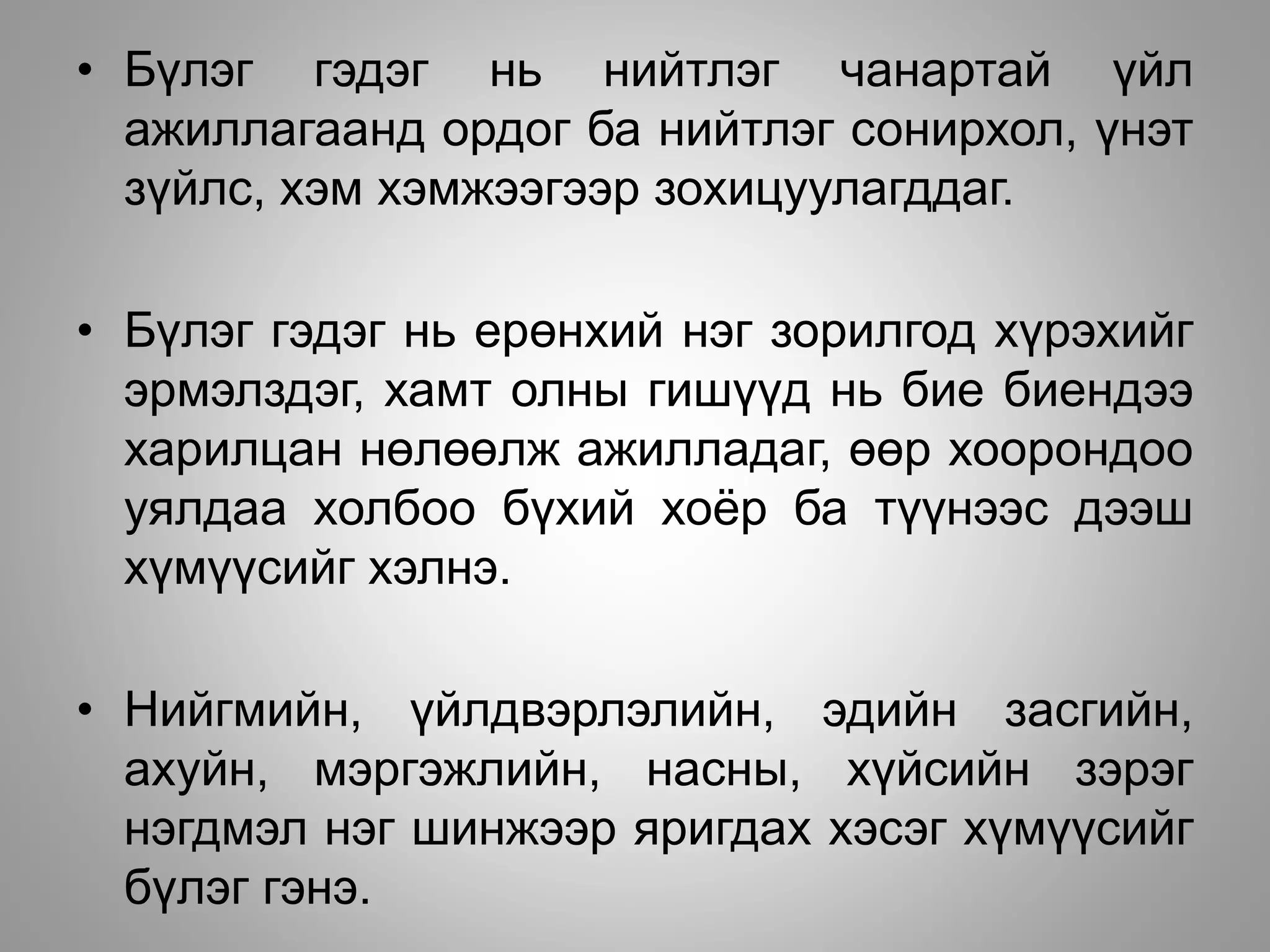 • Бүлэг гэдэг нь нийтлэг чанартай үйл
ажиллагаанд ордог ба нийтлэг сонирхол, үнэт
зүйлс, хэм хэмжээгээр зохицуулагддаг.
• Бүлэг гэдэг нь ерөнхий нэг зорилгод хүрэхийг
эрмэлздэг, хамт олны гишүүд нь бие биендээ
харилцан нөлөөлж ажилладаг, өөр хоорондоо
уялдаа холбоо бүхий хоёр ба түүнээс дээш
хүмүүсийг хэлнэ.
• Нийгмийн, үйлдвэрлэлийн, эдийн засгийн,
ахуйн, мэргэжлийн, насны, хүйсийн зэрэг
нэгдмэл нэг шинжээр яригдах хэсэг хүмүүсийг
бүлэг гэнэ.
 