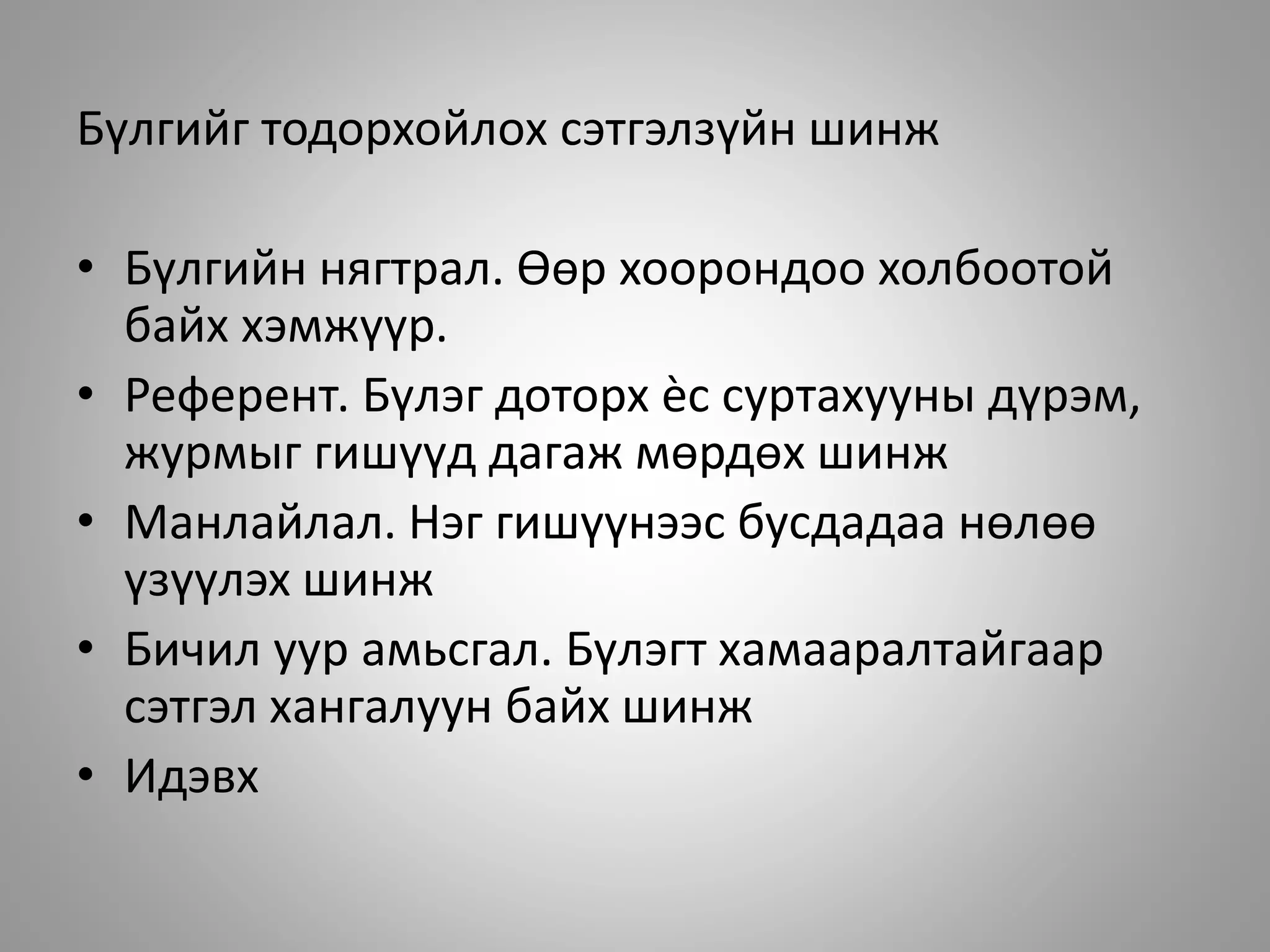 Бүлгийг тодорхойлох сэтгэлзүйн шинж
• Бүлгийн нягтрал. Өөр хоорондоо холбоотой
байх хэмжүүр.
• Референт. Бүлэг доторх ѐс суртахууны дүрэм,
журмыг гишүүд дагаж мөрдөх шинж
• Манлайлал. Нэг гишүүнээс бусдадаа нөлөө
үзүүлэх шинж
• Бичил уур амьсгал. Бүлэгт хамааралтайгаар
сэтгэл хангалуун байх шинж
• Идэвх
 