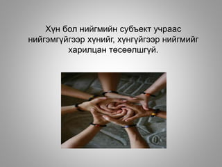 Хүн бол нийгмийн субъект учраас
нийгэмгүйгээр хүнийг, хүнгүйгээр нийгмийг
харилцан төсөөлшгүй.
 