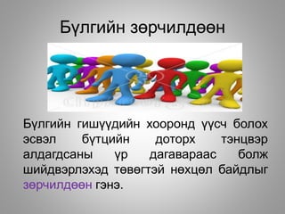 Бүлгийн зөрчилдөөн
Бүлгийн гишүүдийн хооронд үүсч болох
эсвэл бүтцийн доторх тэнцвэр
алдагдсаны үр дагавараас болж
шийдвэрлэхэд төвөгтэй нөхцөл байдлыг
зөрчилдөөн гэнэ.
 