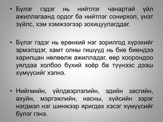 • Бүлэг гэдэг нь нийтлэг чанартай үйл
ажиллагаанд ордог ба нийтлэг сонирхол, үнэт
зүйлс, хэм хэмжээгээр зохицуулагддаг.
• Бүлэг гэдэг нь ерөнхий нэг зорилгод хүрэхийг
эрмэлздэг, хамт олны гишүүд нь бие биендээ
харилцан нөлөөлж ажилладаг, өөр хоорондоо
уялдаа холбоо бүхий хоёр ба түүнээс дээш
хүмүүсийг хэлнэ.
• Нийгмийн, үйлдвэрлэлийн, эдийн засгийн,
ахуйн, мэргэжлийн, насны, хүйсийн зэрэг
нэгдмэл нэг шинжээр яригдах хэсэг хүмүүсийг
бүлэг гэнэ.
 