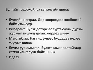 Бүлгийг тодорхойлох сэтгэлзүйн шинж
• Бүлгийн нягтрал. Өөр хоорондоо холбоотой
байх хэмжүүр.
• Референт. Бүлэг доторх ѐс суртахууны дүрэм,
журмыг гишүүд дагаж мөрдөх шинж
• Манлайлал. Нэг гишүүнээс бусдадаа нөлөө
үзүүлэх шинж
• Бичил уур амьсгал. Бүлэгт хамааралтайгаар
сэтгэл хангалуун байх шинж
• Идэвх
 