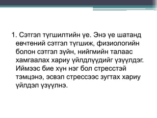 1. Сэтгэл түгшилтийн үе. Энэ үе шатанд
өвчтөний сэтгэл түгшиж, физиологийн
болон сэтгэл зүйн, нийгмийн талаас
хамгаалах хариу үйлдлүүдийг үзүүлдэг.
Иймээс бие хүн нэг бол стресстэй
тэмцэнэ, эсвэл стрессээс зугтах хариу
үйлдэл үзүүлнэ.
 