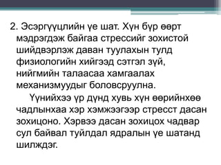 2. Эсэргүүцлийн үе шат. Хүн бүр өөрт
мэдрэгдэж байгаа стрессийг зохистой
шийдвэрлэж даван туулахын тулд
физиологийн хийгээд сэтгэл зүй,
нийгмийн талаасаа хамгаалах
механизмуудыг боловсруулна.
Үүнийхээ үр дүнд хувь хүн өөрийнхөө
чадлынхаа хэр хэмжээгээр стресст дасан
зохицоно. Хэрвээ дасан зохицох чадвар
сул байвал туйлдал ядралын үе шатанд
шилждэг.
 