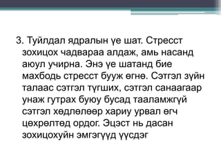 3. Туйлдал ядралын үе шат. Стресст
зохицох чадвараа алдаж, амь насанд
аюул учирна. Энэ үе шатанд бие
махбодь стресст бууж өгнө. Сэтгэл зүйн
талаас сэтгэл түгших, сэтгэл санаагаар
унаж гутрах буюу бусад тааламжгүй
сэтгэл хөдлөлөөр хариу урвал өгч
цөхрөлтөд ордог. Эцэст нь дасан
зохицохуйн эмгэгүүд үүсдэг
 