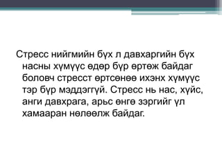 Стресс нийгмийн бүх л давхаргийн бүх
насны хүмүүс өдөр бүр өртөж байдаг
боловч стресст өртсөнөө ихэнх хүмүүс
тэр бүр мэддэггүй. Стресс нь нас, хүйс,
анги давхрага, арьс өнгө зэргийг үл
хамааран нөлөөлж байдаг.
 