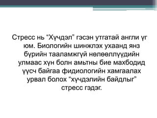 Стресс нь “Хүчдэл” гэсэн утгатай англи үг
юм. Биологийн шинжлэх ухаанд янз
бүрийн тааламжгүй нөлөөллүүдийн
улмаас хүн болн амьтны бие махбодид
үүсч байгаа фидиологийн хамгаалах
урвал болох “хүчдэлийн байдлыг”
стресс гэдэг.
 