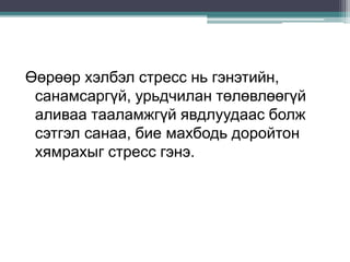 Өөрөөр хэлбэл стресс нь гэнэтийн,
санамсаргүй, урьдчилан төлөвлөөгүй
аливаа тааламжгүй явдлуудаас болж
сэтгэл санаа, бие махбодь доройтон
хямрахыг стресс гэнэ.
 