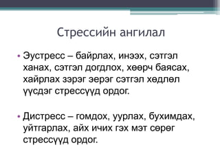 Стрессийн ангилал
• Эустресс – байрлах, инээх, сэтгэл
ханах, сэтгэл догдлох, хөөрч баясах,
хайрлах зэрэг эерэг сэтгэл хөдлөл
үүсдэг стрессүүд ордог.
• Дистресс – гомдох, уурлах, бухимдах,
уйтгарлах, айх ичих гэх мэт сөрөг
стрессүүд ордог.
 