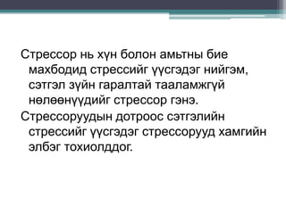 Стрессор нь хүн болон амьтны бие
махбодид стрессийг үүсгэдэг нийгэм,
сэтгэл зүйн гаралтай тааламжгүй
нөлөөнүүдийг стрессор гэнэ.
Стрессоруудын дотроос сэтгэлийн
стрессийг үүсгэдэг стрессорууд хамгийн
элбэг тохиолддог.
 