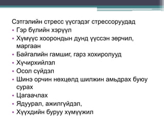 Сэтгэлийн стресс үүсгэдэг стрессоруудад
• Гэр бүлийн хэрүүл
• Хүмүүс хоорондын дунд үүссэн зөрчил,
маргаан
• Байгалийн гамшиг, гарз хохиролууд
• Хүчирхийлэл
• Осол сүйдэл
• Шинэ орчин нөхцөлд шилжин амьдрах буюу
сурах
• Цагаачлах
• Ядуурал, ажилгүйдэл,
• Хүүхдийн буруу хүмүүжил
 