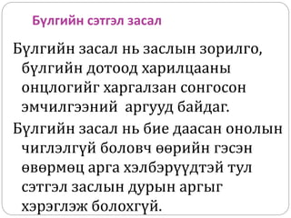 Бүлгийн сэтгэл засал
Бүлгийн засал нь заслын зорилго,
бүлгийн дотоод харилцааны
онцлогийг харгалзан сонгосон
эмчилгээний аргууд байдаг.
Бүлгийн засал нь бие даасан онолын
чиглэлгүй боловч өөрийн гэсэн
өвөрмөц арга хэлбэрүүдтэй тул
сэтгэл заслын дурын аргыг
хэрэглэж болохгүй.
 