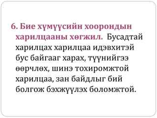 6. Бие хүмүүсийн хоорондын
харилцааны хөгжил. Бусадтай
харилцах харилцаа идэвхитэй
бус байгааг харах, түүнийгээ
өөрчлөх, шинэ тохиромжтой
харилцаа, зан байдлыг бий
болгож бэхжүүлэх боломжтой.
 