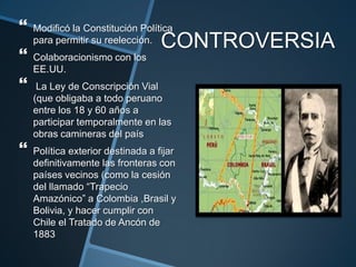 CONTROVERSIA
 Modificó la Constitución Política
para permitir su reelección.
 Colaboracionismo con los
EE.UU.
 La Ley de Conscripción Vial
(que obligaba a todo peruano
entre los 18 y 60 años a
participar temporalmente en las
obras camineras del país
 Política exterior destinada a fijar
definitivamente las fronteras con
países vecinos (como la cesión
del llamado “Trapecio
Amazónico” a Colombia ,Brasil y
Bolivia, y hacer cumplir con
Chile el Tratado de Ancón de
1883
 