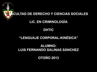FACULTAD DE DERECHO Y CIENCIAS SOCIALES
LIC. EN CRIMINOLOGÍA
DHTIC
“LENGUAJE CORPORAL-KINÉSICA”
ALUMNO:
LUIS FERNANDO SALINAS SÁNCHEZ

OTOÑO 2013

 