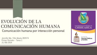 EVOLUCIÓN DE LA
COMUNICACIÓN HUMANA
Comunicación humana por interacción personal
Jennifer Ma. Félix Muela 283574
Primer Periodo – Tarea 1
21/08/2014
 