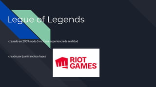 Legue of Legends
creaado en 2009 modo 5 vs 5 una experiencia de realidad
creado por juanfrancisco lopez
 