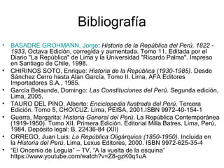 Bibliografía
• BASADRE GROHMANN, Jorge: Historia de la República del Perú. 1822 -
1933, Octava Edición, corregida y aumentada. Tomo 11. Editada por el
Diario "La República" de Lima y la Universidad "Ricardo Palma". Impreso
en Santiago de Chile, 1998.
• CHIRINOS SOTO, Enrique: Historia de la República (1930-1985). Desde
Sánchez Cerro hasta Alan García. Tomo II. Lima, AFA Editores
Importadores S.A., 1985.
• García Belaunde, Domingo: Las Constituciones del Perú. Segunda edición,
Lima, 2005.
• TAURO DEL PINO, Alberto: Enciclopedia Ilustrada del Perú. Tercera
Edición. Tomo 5, CHO/CUZ. Lima, PEISA, 2001.ISBN 9972-40-154-1
• Guerra, Margarita: Historia General del Perú. La República Contemporánea
(1919-1950). Tomo XII. Primera Edición. Editorial Milla Batres. Lima, Perú,
1984. Depósito legal: B. 22436-84 (XII)
• ORREGO, Juan Luis: La República Oligárquica (1850-1950). Incluida en
la Historia del Perú. Lima, Lexus Editores, 2000. ISBN 9972-625-35-4
• “El Oncenio de Leguía” – TV, “A la vuelta de la esquina”
https://www.youtube.com/watch?v=Z8-gzK0q1uA
 