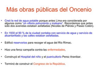 Más obras públicas del Oncenio
• Creó la red de agua potable porque antes Lima era considerada por
algunos como “un villorio polvoriento y malsano”. Recordemos que antes
solo dos avenidas estaban asfaltadas (Nicolás de Piérola y Paseo Colón).
• En 1930 el 90 % de la ciudad contaba con servicio de agua y servicio de
alcantarillado y las calles estaban asfaltadas.
• Edificó reservorios para recoger el agua del Río Rímac.
• Hizo una feroz campaña contra las enfermedades.
• Construyó el Hospital del niño y el puericultorio Perez Aranibar.
• Terminó de construir el Congreso de la República.
 